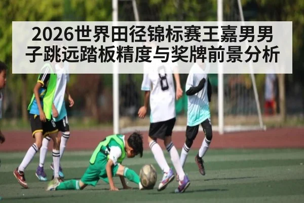 2026世界田径锦标赛王嘉男男子跳远踏板精度与奖牌前景分析